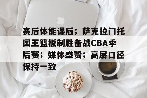 FB体育链接-关于赛后体能课后；萨克拉门托国王篮板制胜备战CBA季后赛；媒体盛赞；高层口径保持一致的信息